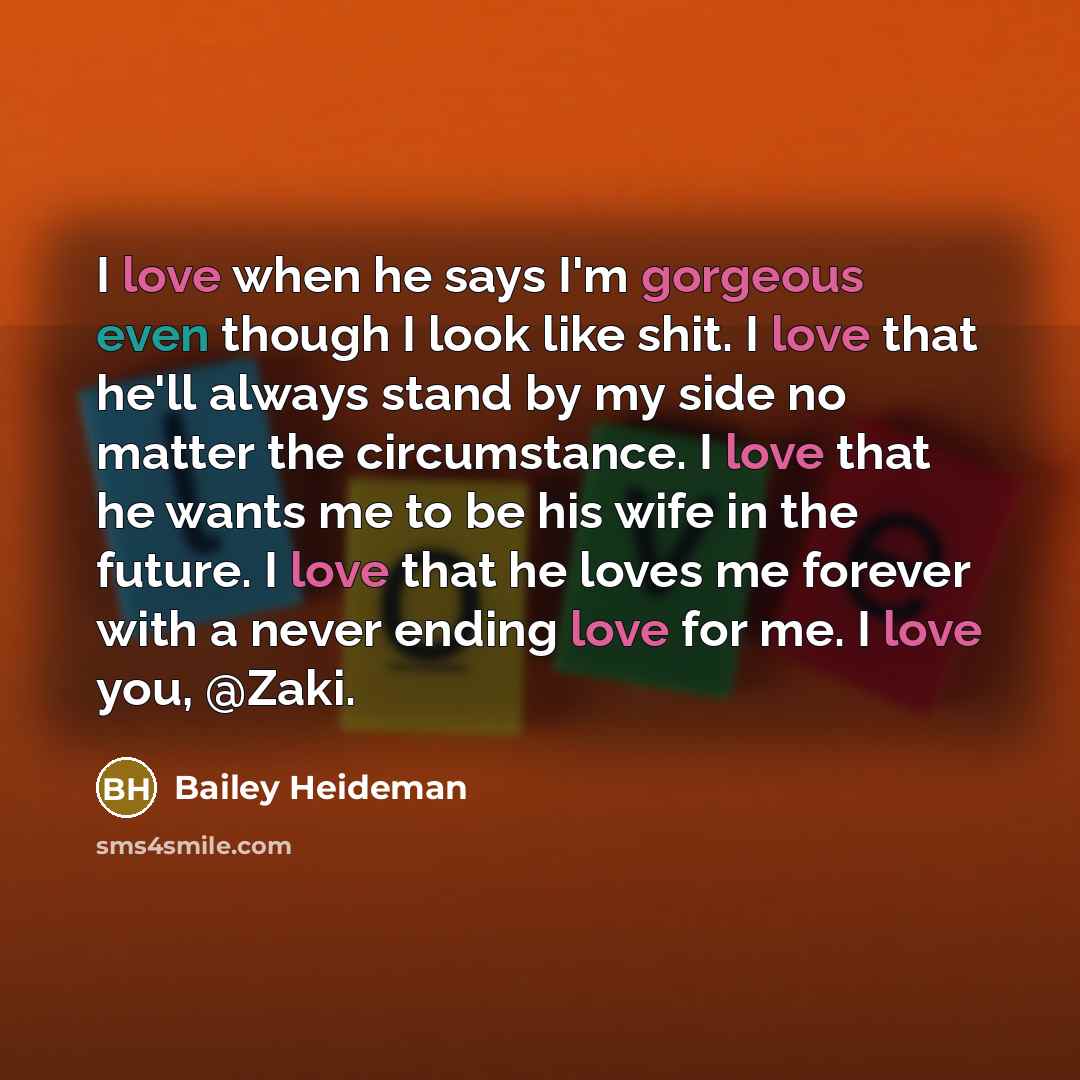 “I love when he says I'm gorgeous even though I look like shit. I love that he'll always stand by my side no matter the circumstance. I love that he wants me to be his wife in the future. I love that he loves me forever with a never ending love for me. I love you, @Zaki.” quote by Bailey Heideman