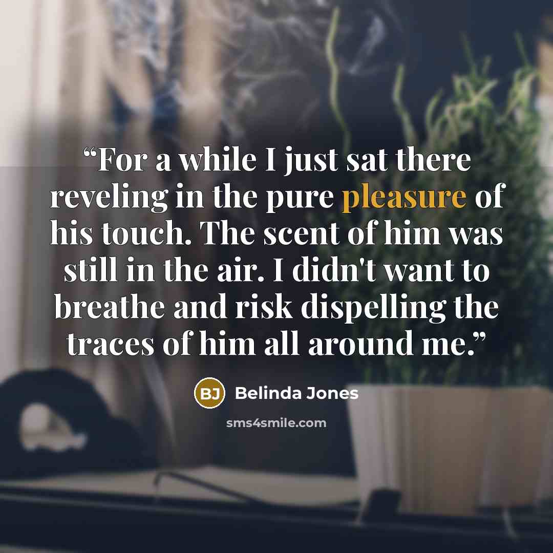 “For a while I just sat there reveling in the pure pleasure of his touch. The scent of him was still in the air. I didn't want to breathe and risk dispelling the traces of him all around me.” quote by Belinda Jones