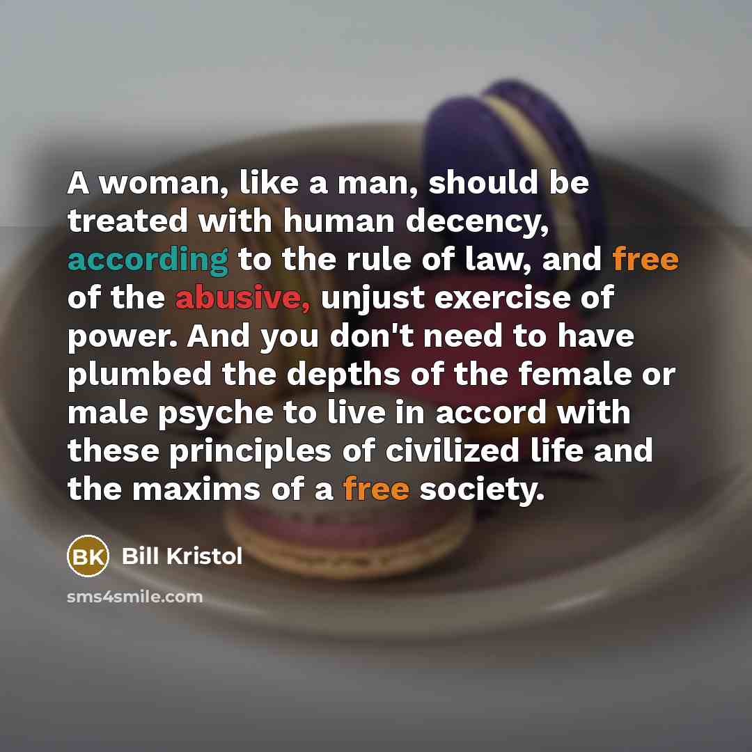 “A woman, like a man, should be treated with human decency, according to the rule of law, and free of the abusive, unjust exercise of power. And you don't need to have plumbed the depths of the female or male psyche to live in accord with these principles of civilized life and the maxims of a free…” quote by Bill Kristol