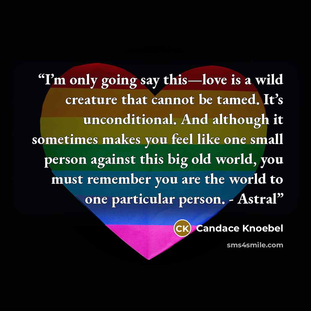 “I’m only going say this—love is a wild creature that cannot be tamed. It’s unconditional. And although it sometimes makes you feel like one small person against this big old world, you must remember you are the world to one particular person. - Astral” quote by Candace Knoebel