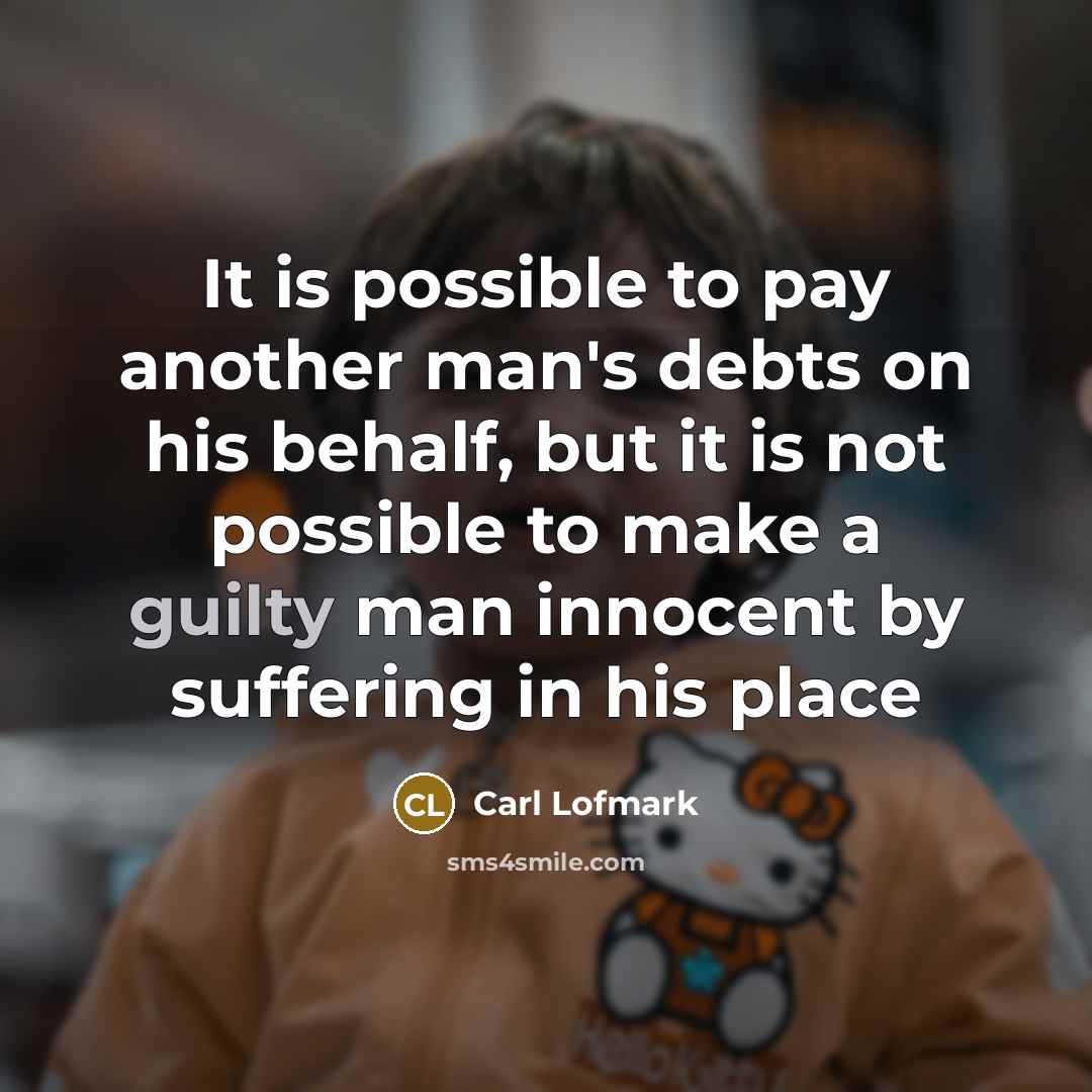 “It is possible to pay another man's debts on his behalf, but it is not possible to make a guilty man innocent by suffering in his place” quote by Carl Lofmark