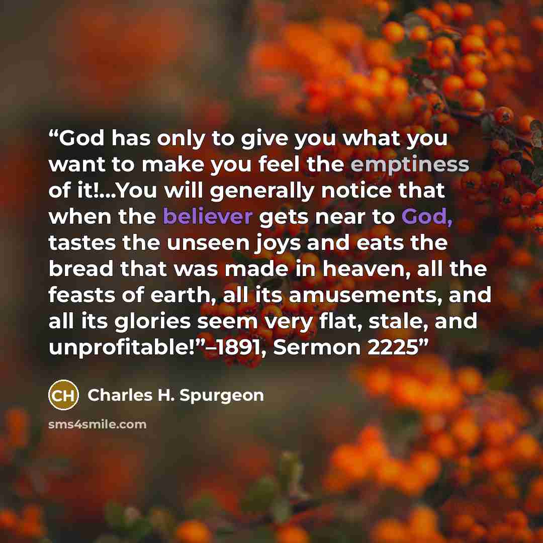 “God has only to give you what you want to make you feel the emptiness of it!...You will generally notice that when the believer gets near to God, tastes the unseen joys and eats the bread that was made in heaven, all the feasts of earth, all its amusements, and all its glories seem very flat…” quote by Charles H. Spurgeon