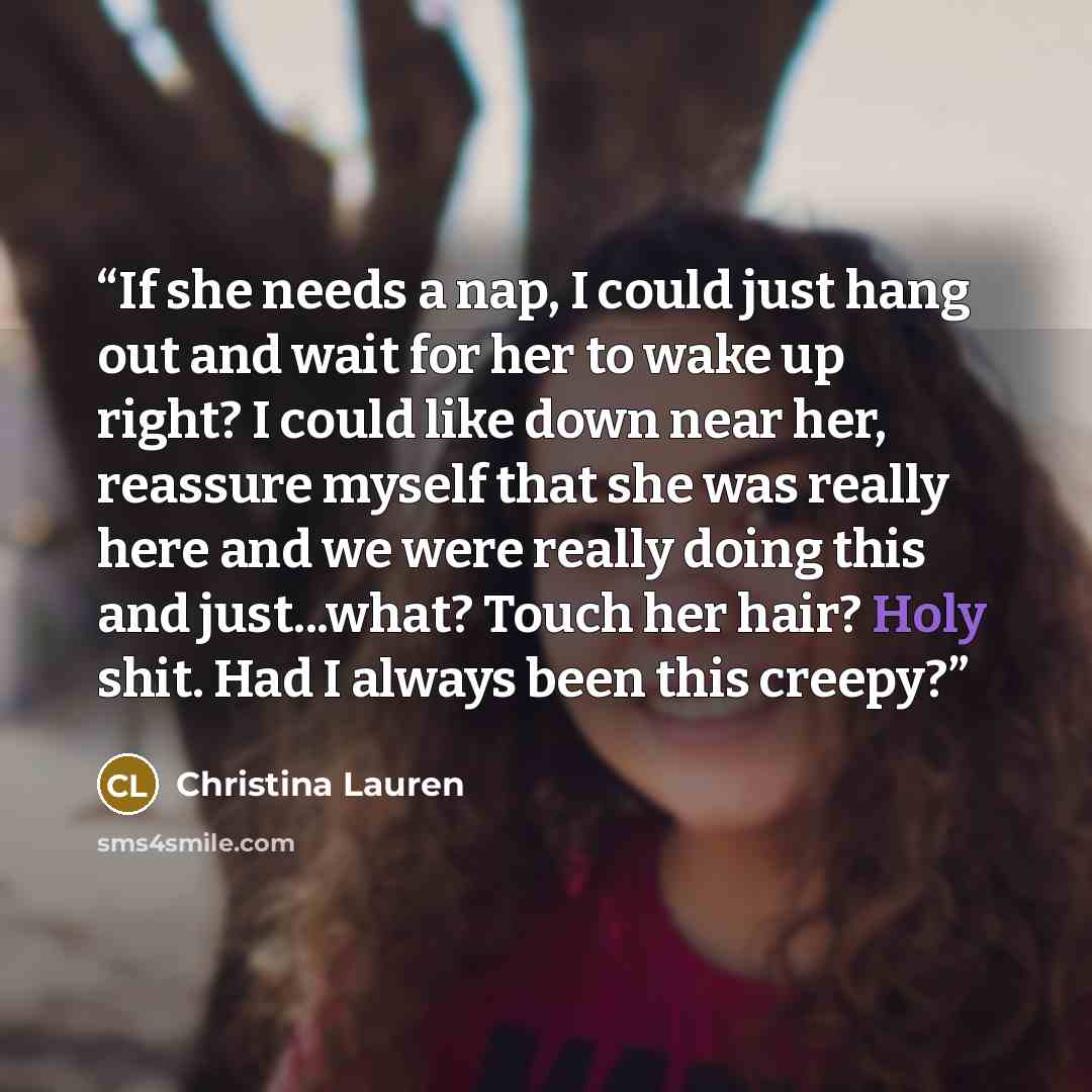 “If she needs a nap, I could just hang out and wait for her to wake up right? I could like down near her, reassure myself that she was really here and we were really doing this and just...what? Touch her hair? Holy shit. Had I always been this creepy?” quote by Christina Lauren