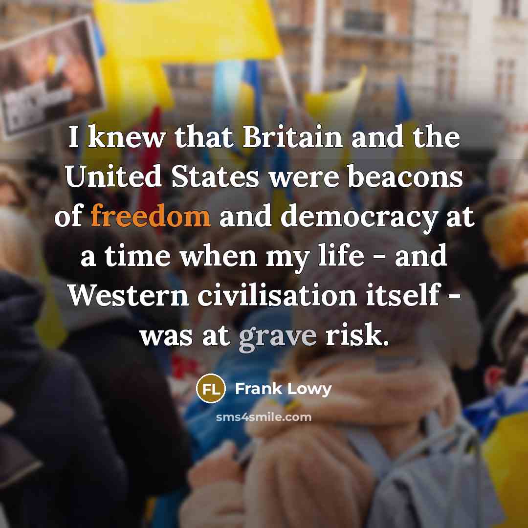“I knew that Britain and the United States were beacons of freedom and democracy at a time when my life - and Western civilisation itself - was at grave risk.” quote by Frank Lowy