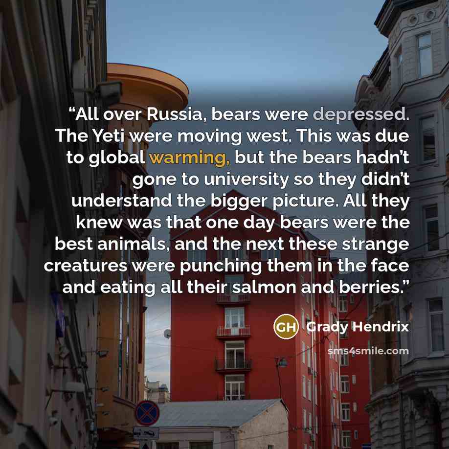 “All over Russia, bears were depressed. The Yeti were moving west. This was due to global warming, but the bears hadn’t gone to university so they didn’t understand the bigger picture. All they knew was that one day bears were the best animals, and the next these strange creatures were punching…” quote by Grady Hendrix