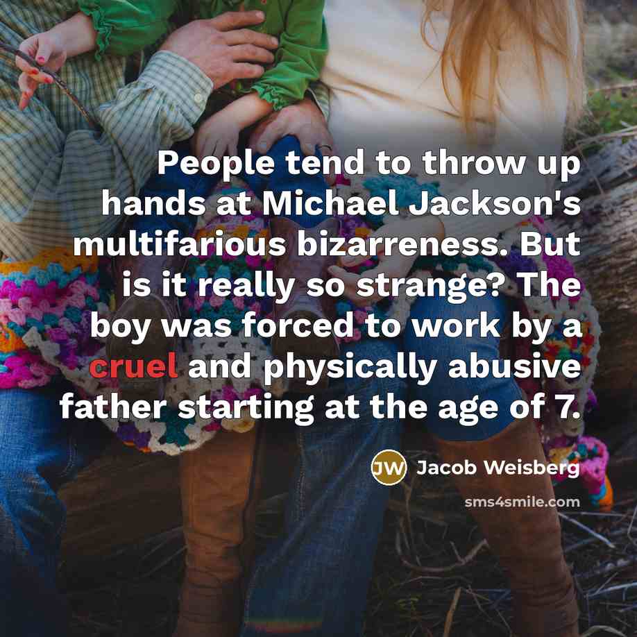 “People tend to throw up hands at Michael Jackson's multifarious bizarreness. But is it really so strange? The boy was forced to work by a cruel and physically abusive father starting at the age of 7.” quote by Jacob Weisberg
