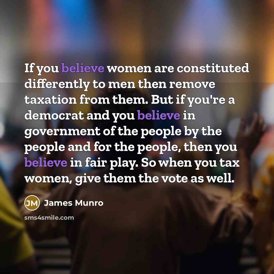 “If you believe women are constituted differently to men then remove taxation from them. But if you're a democrat and you believe in government of the people by the people and for the people, then you believe in fair play. So when you tax women, give them the vote as well.” quote by James Munro