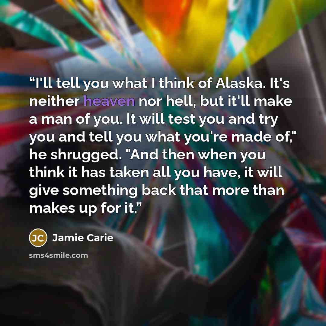 “I'll tell you what I think of Alaska. It's neither heaven nor hell, but it'll make a man of you. It will test you and try you and tell you what you're made of," he shrugged. "And then when you think it has taken all you have, it will give something back that more than makes up for it.” quote by Jamie Carie