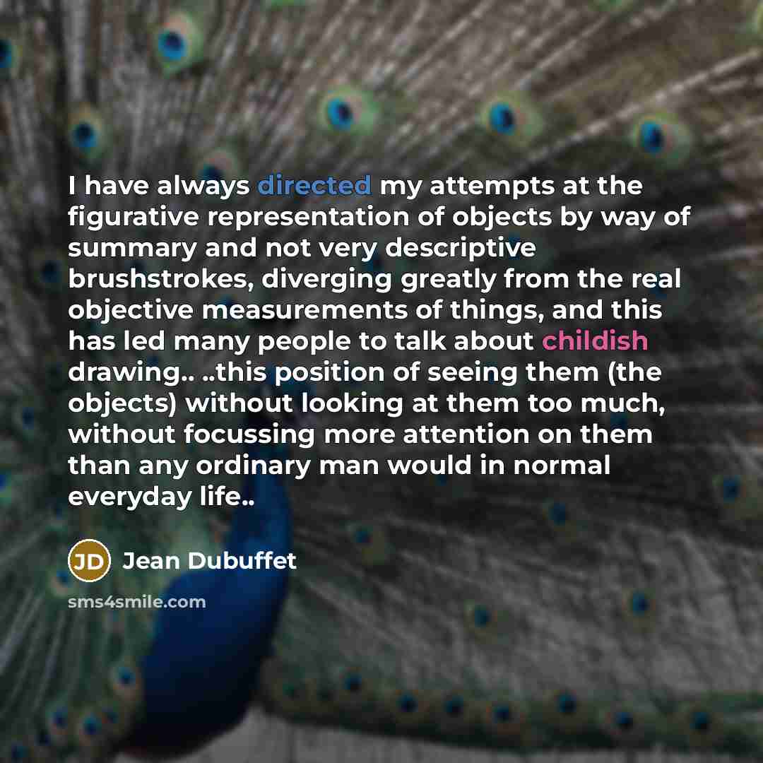 “I have always directed my attempts at the figurative representation of objects by way of summary and not very descriptive brushstrokes, diverging greatly from the real objective measurements of things, and this has led many people to talk about childish drawing.. ..this position of seeing them…” quote by Jean Dubuffet
