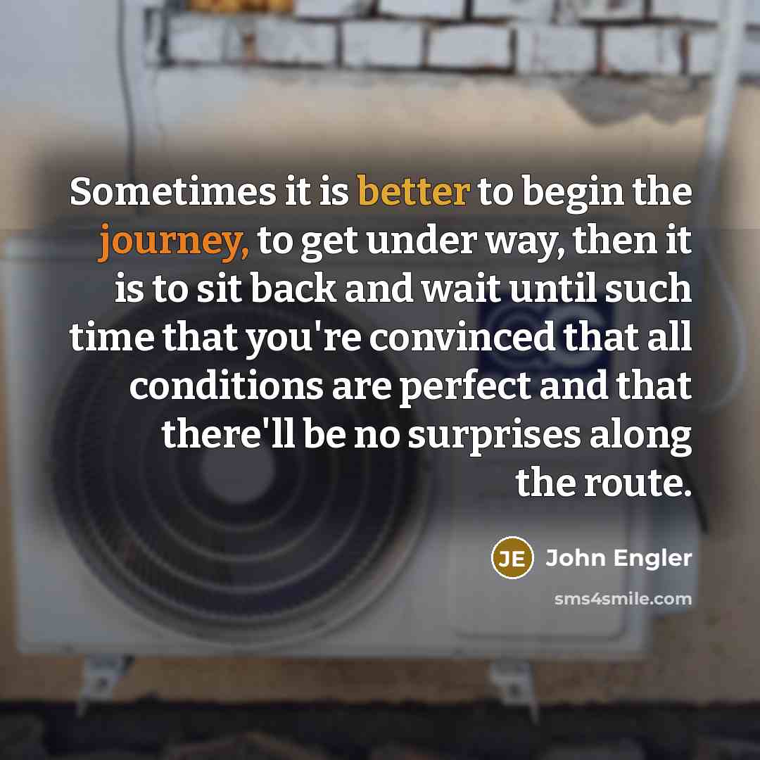 “Sometimes it is better to begin the journey, to get under way, then it is to sit back and wait until such time that you're convinced that all conditions are perfect and that there'll be no surprises along the route.” quote by John Engler