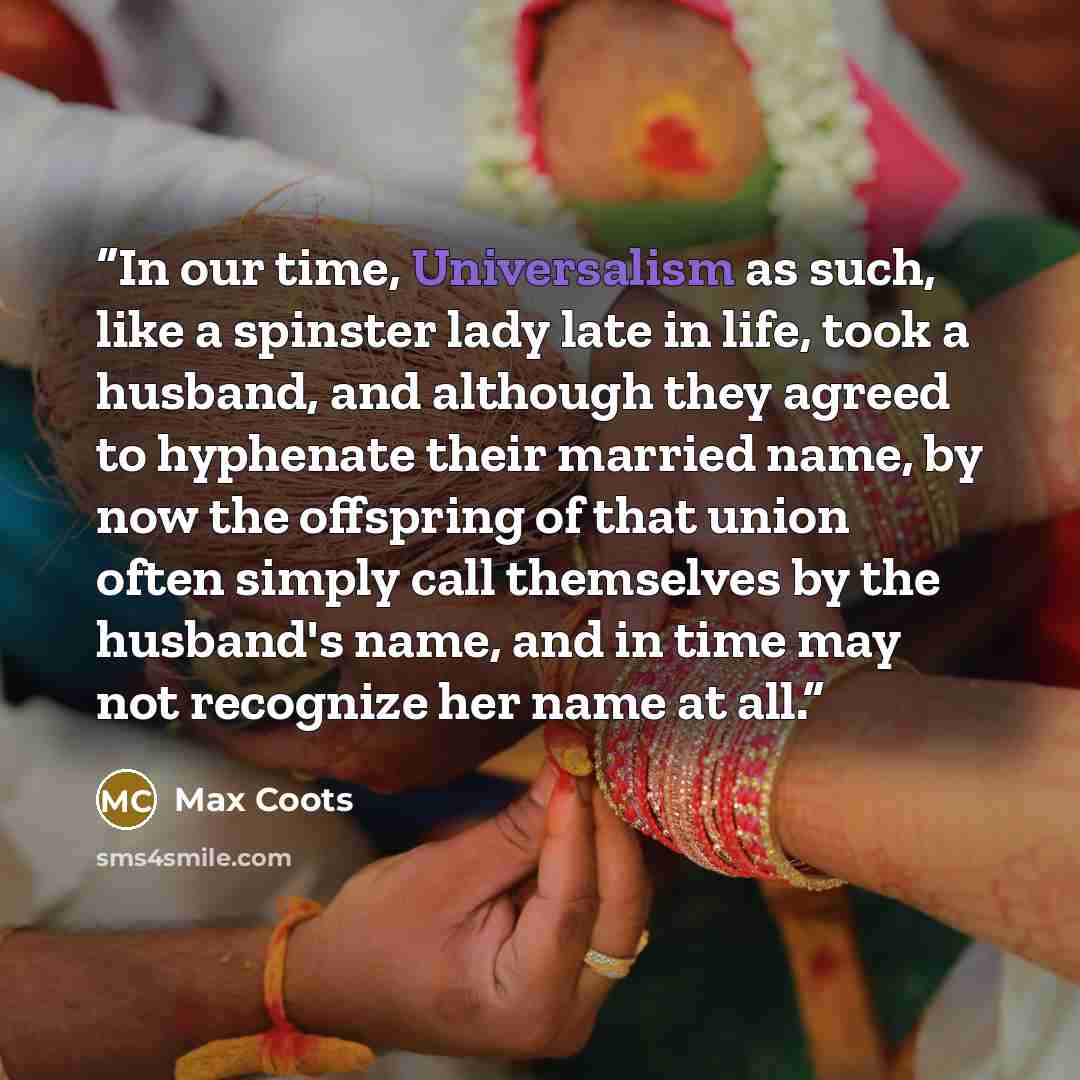 “In our time, Universalism as such, like a spinster lady late in life, took a husband, and although they agreed to hyphenate their married name, by now the offspring of that union often simply call themselves by the husband's name, and in time may not recognize her name at all.” quote by Max Coots