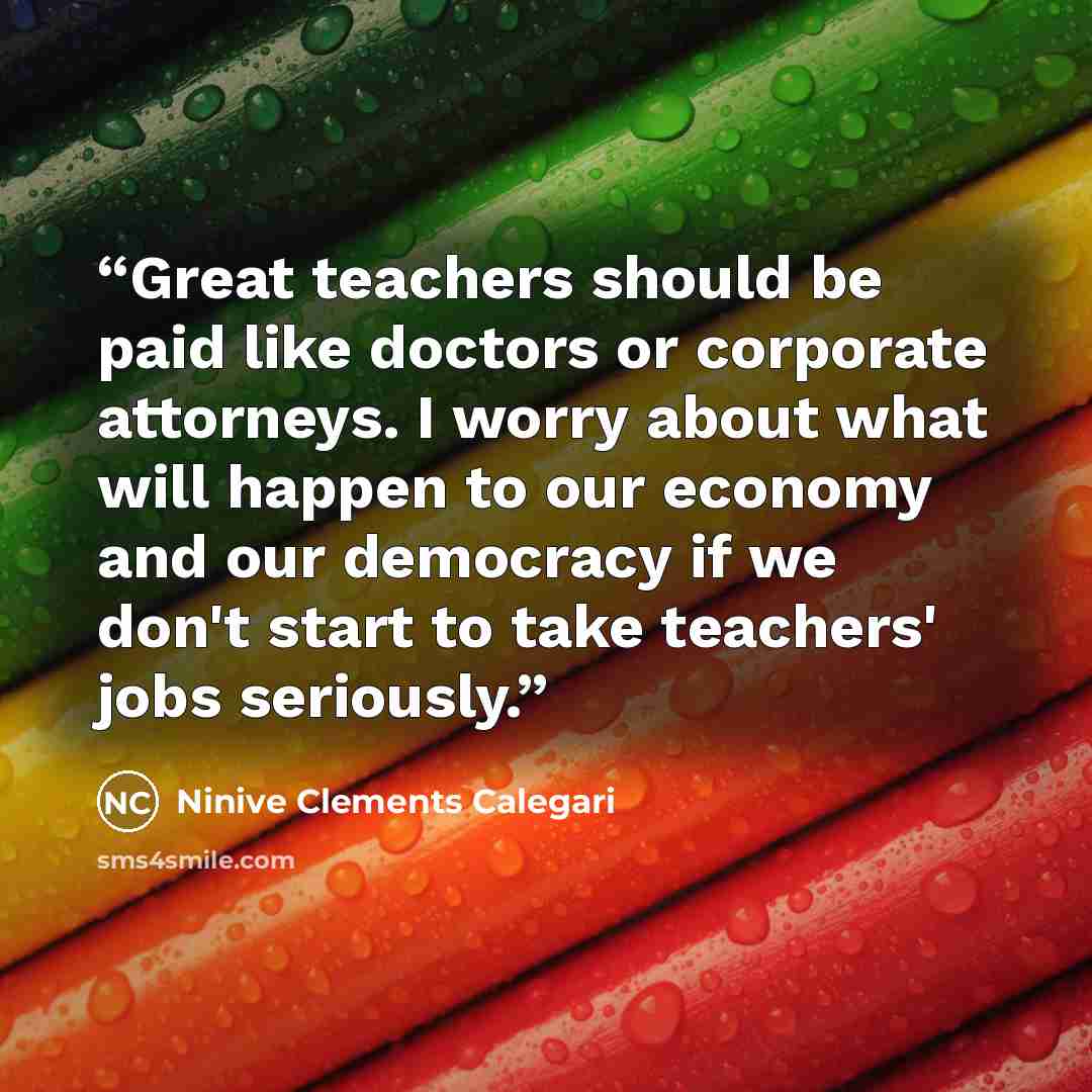 “Great teachers should be paid like doctors or corporate attorneys. I worry about what will happen to our economy and our democracy if we don't start to take teachers' jobs seriously.” quote by Ninive Clements Calegari