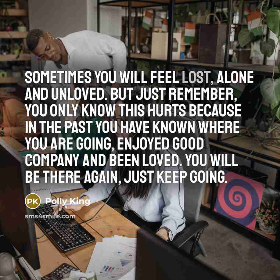 “Sometimes you will feel lost, alone and unloved. But just remember, you only know this hurts because in the past you have known where you are going, enjoyed good company and been loved. You will be there again, just keep going.” quote by Polly King