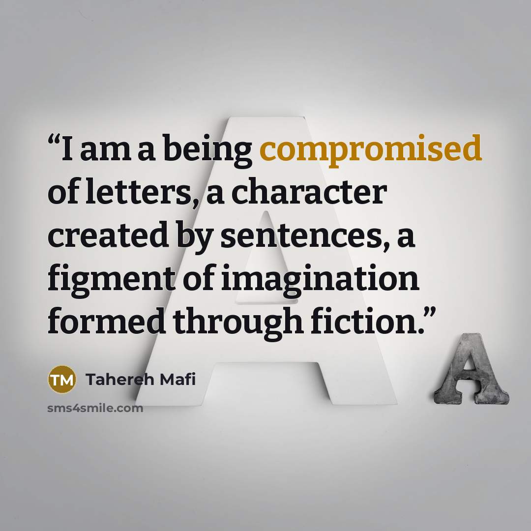 “I am a being compromised of letters, a character created by sentences, a figment of imagination formed through fiction.” quote by Tahereh Mafi