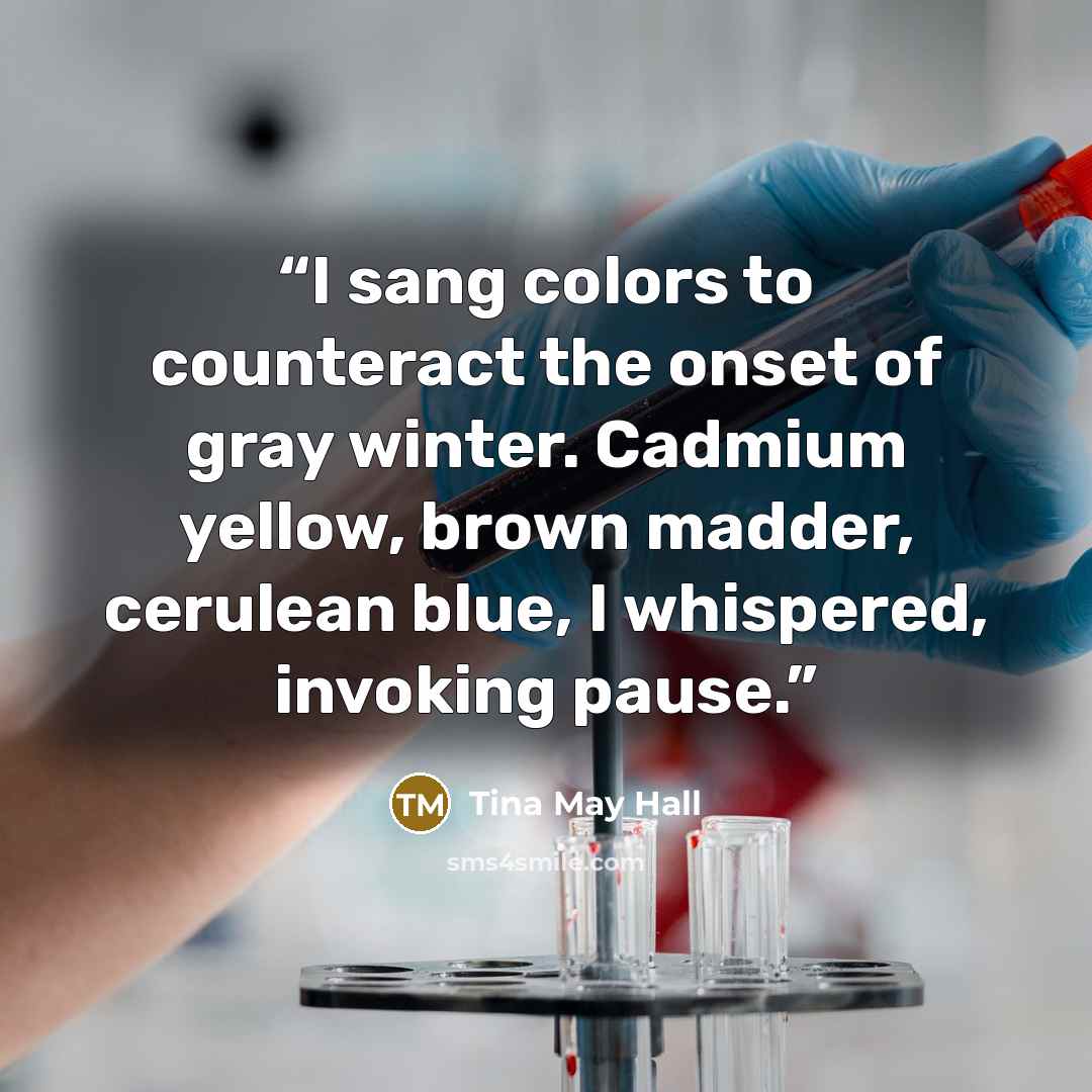 “I sang colors to counteract the onset of gray winter. Cadmium yellow, brown madder, cerulean blue, I whispered, invoking pause.” quote by Tina May Hall