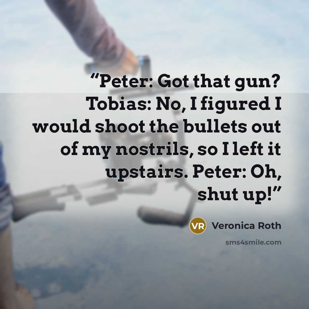 “Peter: Got that gun? Tobias: No, I figured I would shoot the bullets out of my nostrils, so I left it upstairs. Peter: Oh, shut up!” quote by Veronica Roth