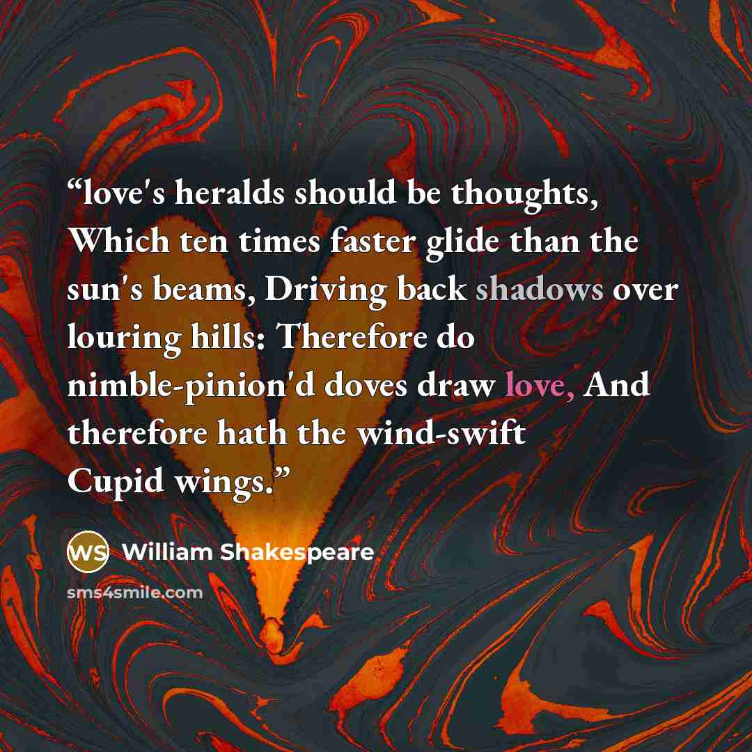 “love's heralds should be thoughts, Which ten times faster glide than the sun's beams, Driving back shadows over louring hills: Therefore do nimble-pinion'd doves draw love, And therefore hath the wind-swift Cupid wings.” quote by William Shakespeare