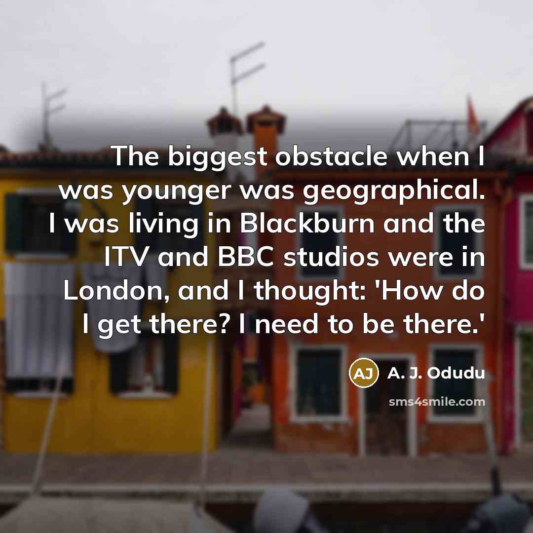 “The biggest obstacle when I was younger was geographical. I was living in Blackburn and the ITV and BBC studios were in London, and I thought: 'How do I get there? I need to be there.'” quote by A. J. Odudu