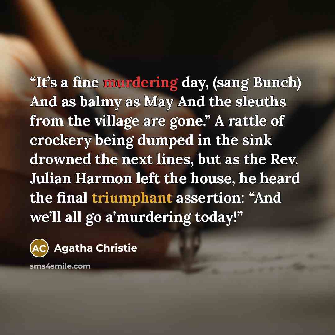 “It’s a fine murdering day, (sang Bunch) And as balmy as May And the sleuths from the village are gone.” A rattle of crockery being dumped in the sink drowned the next lines, but as the Rev. Julian Harmon left the house, he heard the final triumphant assertion: “And we’ll all go a’murdering today!” quote by Agatha Christie