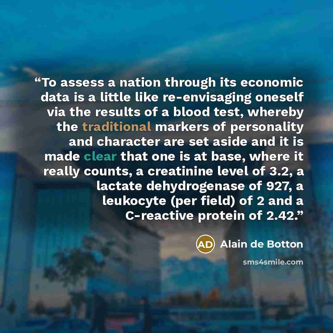 “To assess a nation through its economic data is a little like re-envisaging oneself via the results of a blood test, whereby the traditional markers of personality and character are set aside and it is made clear that one is at base, where it really counts, a creatinine level of 3.2, a lactate…” quote by Alain de Botton
