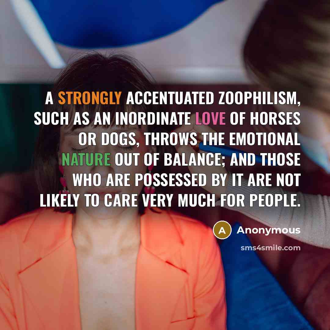 “A strongly accentuated zoophilism, such as an inordinate love of horses or dogs, throws the emotional nature out of balance; and those who are possessed by it are not likely to care very much for people.” quote by Anonymous
