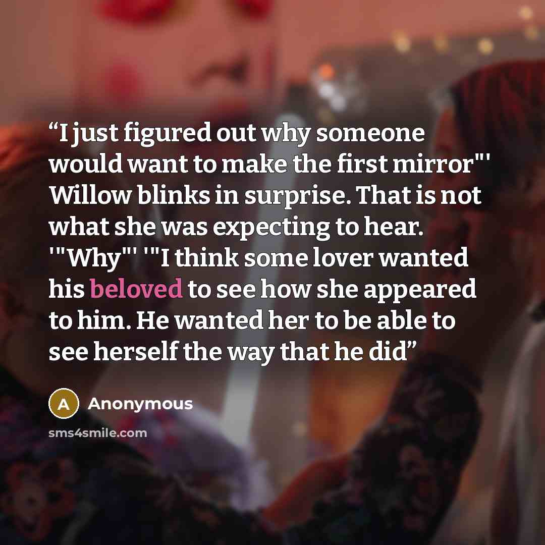 “I just figured out why someone would want to make the first mirror"' Willow blinks in surprise. That is not what she was expecting to hear. '"Why"' '"I think some lover wanted his beloved to see how she appeared to him. He wanted her to be able to see herself the way that he did” quote by Anonymous