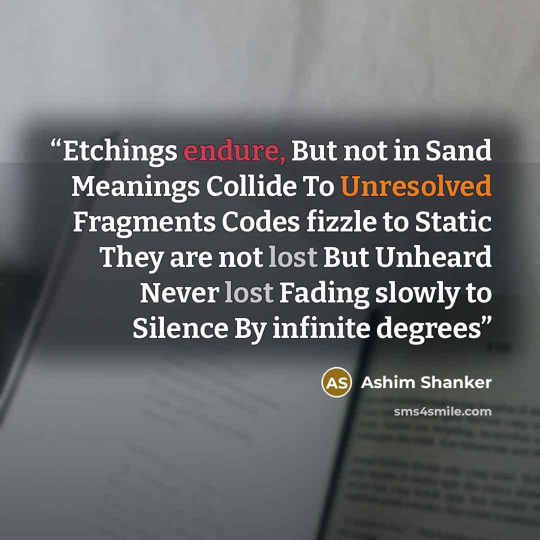 “Etchings endure, But not in Sand Meanings Collide To Unresolved Fragments Codes fizzle to Static They are not lost But Unheard Never lost Fading slowly to Silence By infinite degrees” quote by Ashim Shanker
