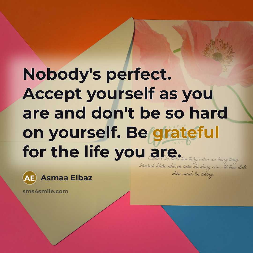 “Nobody's perfect. Accept yourself as you are and don't be so hard on yourself. Be grateful for the life you are.” quote by Asmaa Elbaz