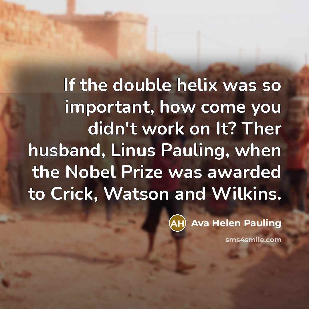 “If the double helix was so important, how come you didn't work on It? Ther husband, Linus Pauling, when the Nobel Prize was awarded to Crick, Watson and Wilkins.” quote by Ava Helen Pauling