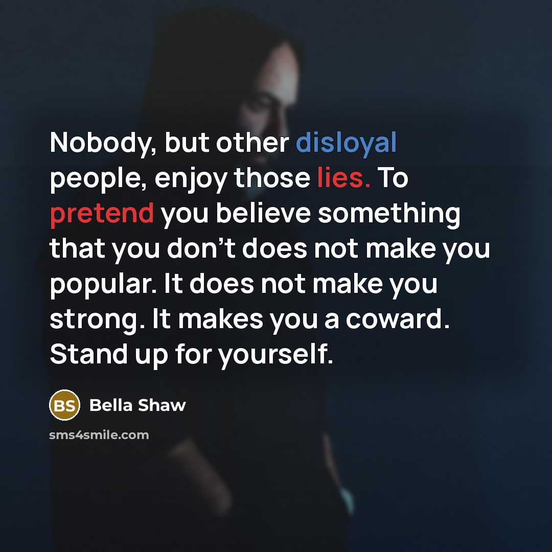 “Nobody, but other disloyal people, enjoy those lies. To pretend you believe something that you don't does not make you popular. It does not make you strong. It makes you a coward. Stand up for yourself.” quote by Bella Shaw