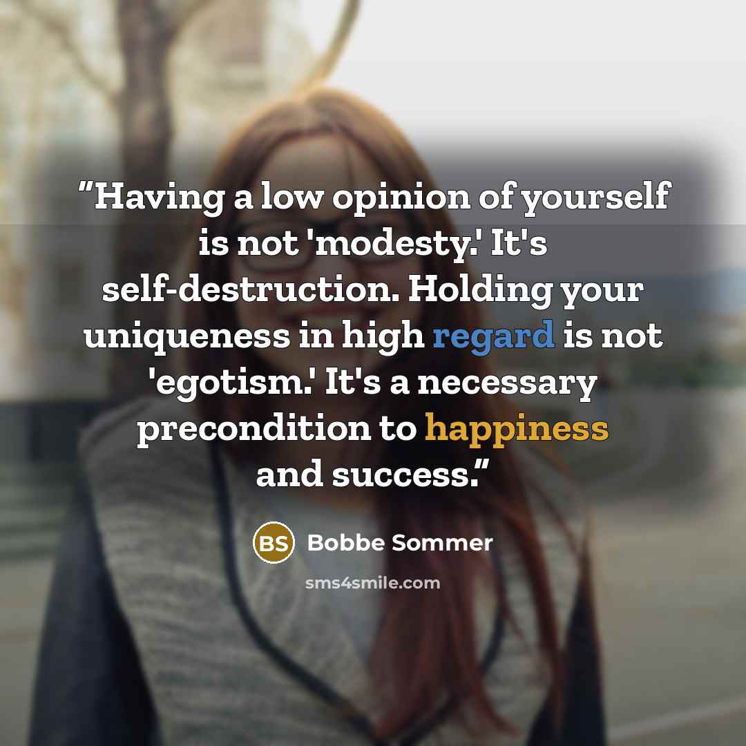 “Having a low opinion of yourself is not 'modesty.' It's self-destruction. Holding your uniqueness in high regard is not 'egotism.' It's a necessary precondition to happiness and success.” quote by Bobbe Sommer
