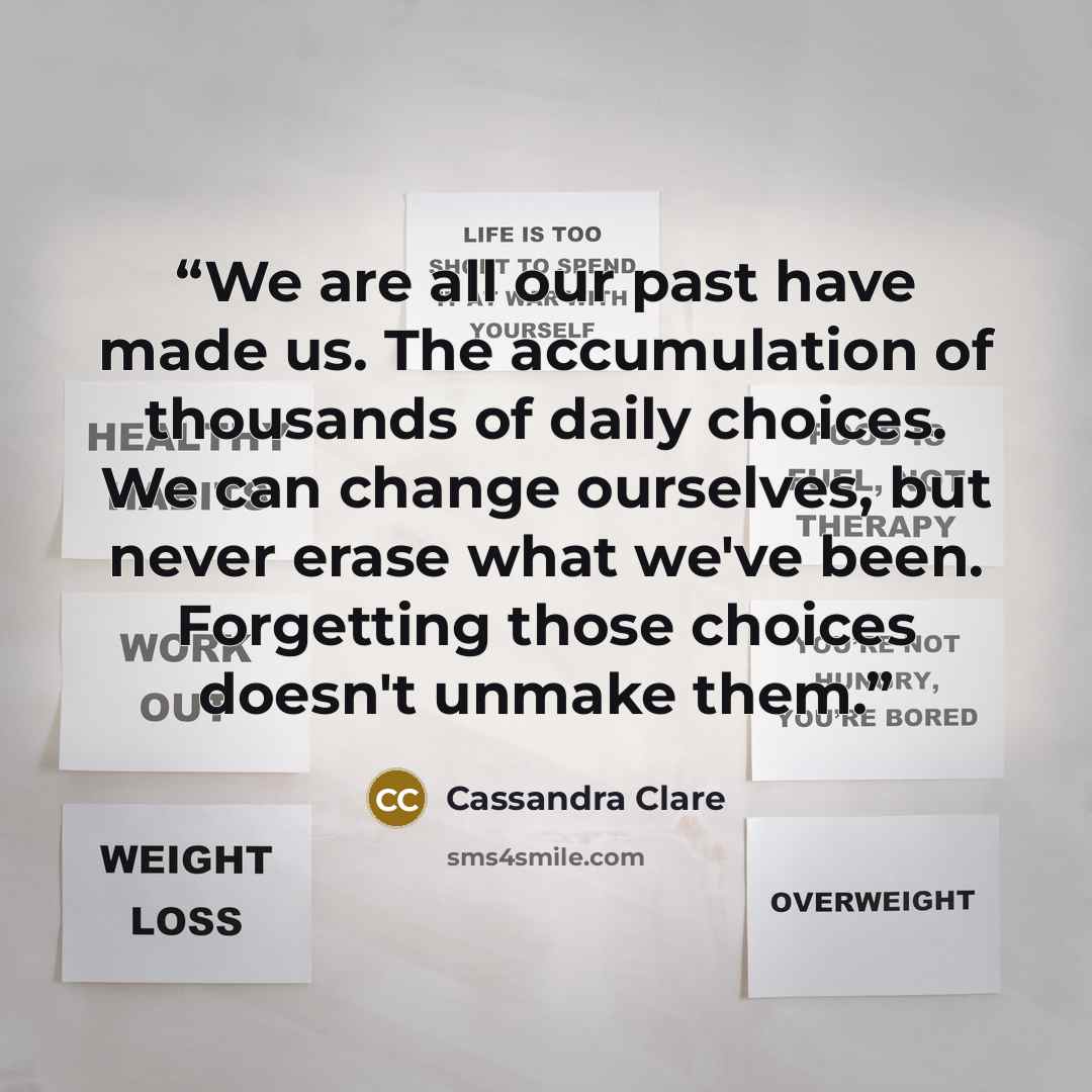 “We are all our past have made us. The accumulation of thousands of daily choices. We can change ourselves, but never erase what we've been. Forgetting those choices doesn't unmake them.” quote by Cassandra Clare