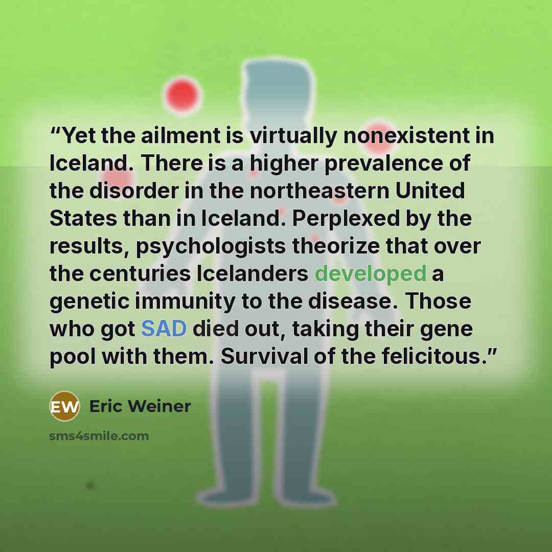 “Yet the ailment is virtually nonexistent in Iceland. There is a higher prevalence of the disorder in the northeastern United States than in Iceland. Perplexed by the results, psychologists theorize that over the centuries Icelanders developed a genetic immunity to the disease. Those who got SAD…” quote by Eric Weiner
