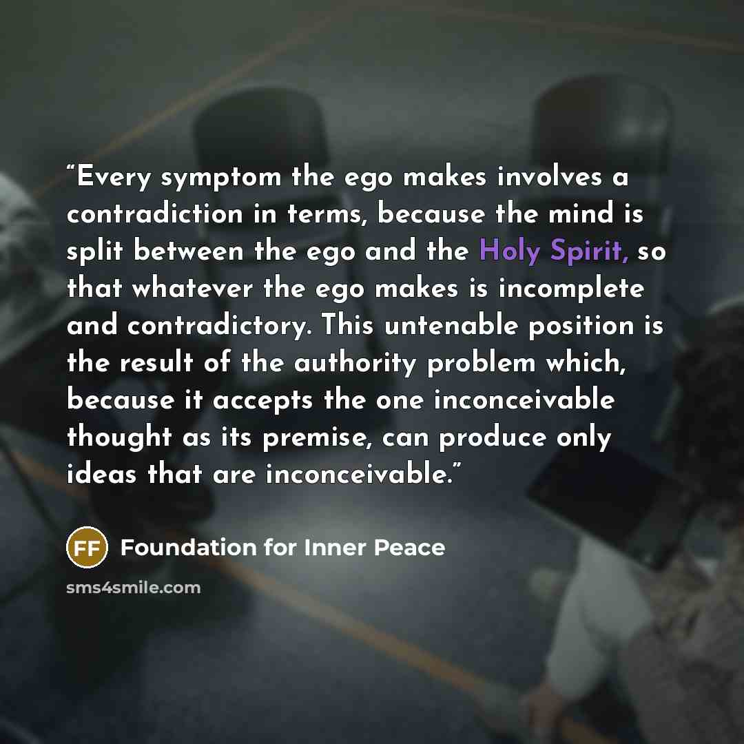 “Every symptom the ego makes involves a contradiction in terms, because the mind is split between the ego and the Holy Spirit, so that whatever the ego makes is incomplete and contradictory. This untenable position is the result of the authority problem which, because it accepts the one…” quote by Foundation for Inner Peace