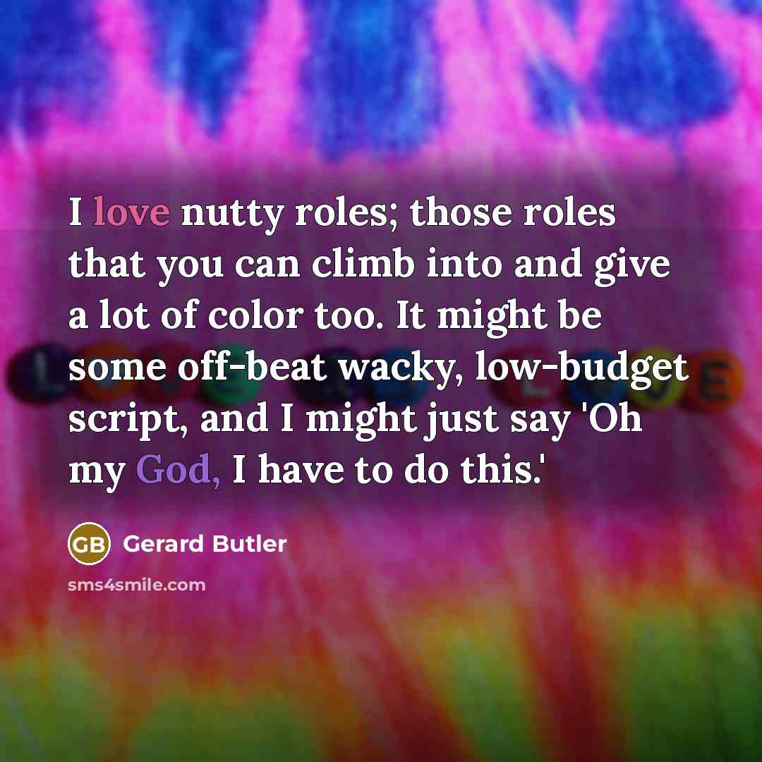 “I love nutty roles; those roles that you can climb into and give a lot of color too. It might be some off-beat wacky, low-budget script, and I might just say 'Oh my God, I have to do this.'” quote by Gerard Butler