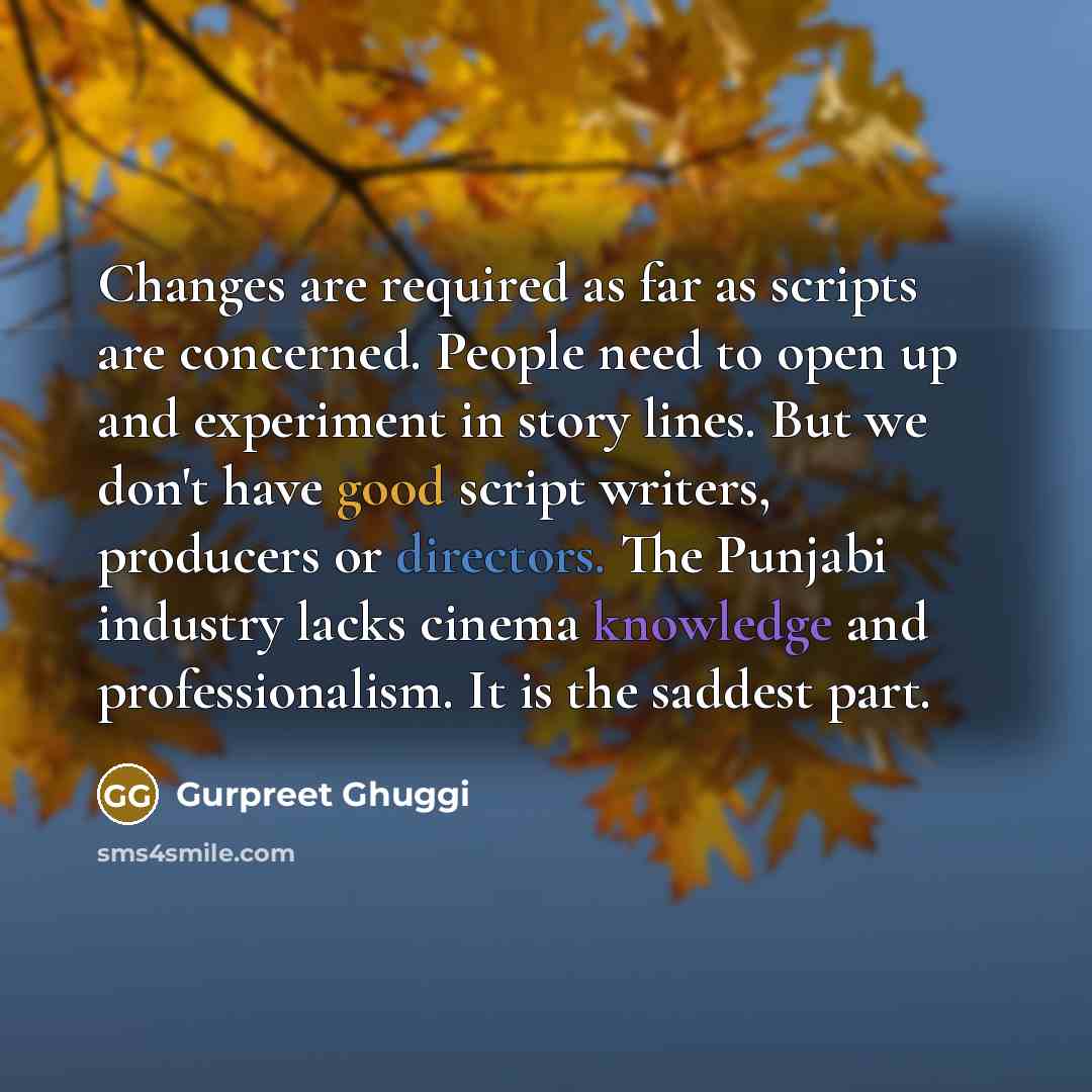 “Changes are required as far as scripts are concerned. People need to open up and experiment in story lines. But we don't have good script writers, producers or directors. The Punjabi industry lacks cinema knowledge and professionalism. It is the saddest part.” quote by Gurpreet Ghuggi