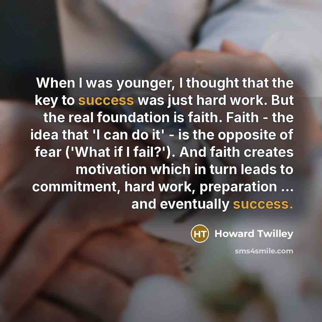 “When I was younger, I thought that the key to success was just hard work. But the real foundation is faith. Faith - the idea that 'I can do it' - is the opposite of fear ('What if I fail?'). And faith creates motivation which in turn leads to commitment, hard work, preparation ... and eventually…” quote by Howard Twilley