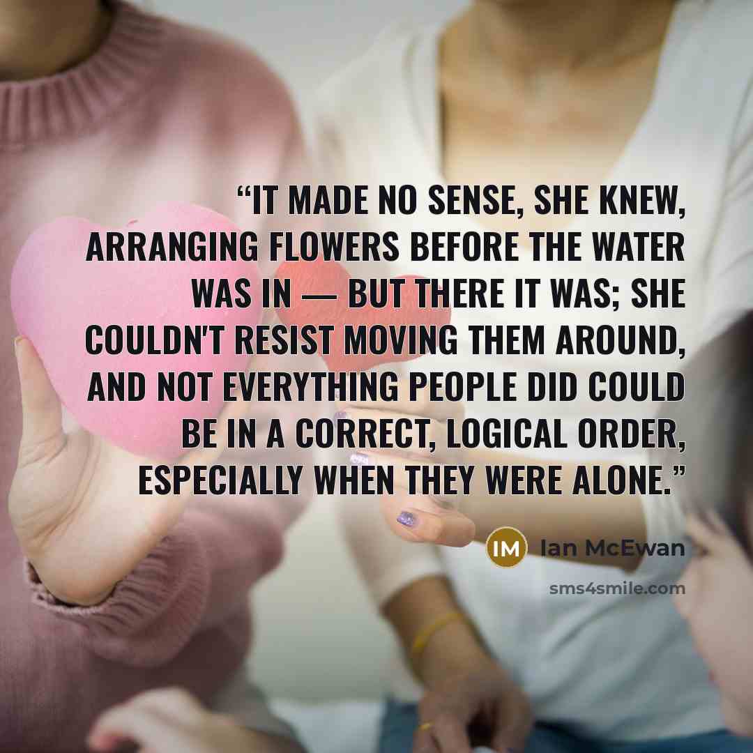 “It made no sense, she knew, arranging flowers before the water was in — but there it was; she couldn't resist moving them around, and not everything people did could be in a correct, logical order, especially when they were alone.” quote by Ian McEwan