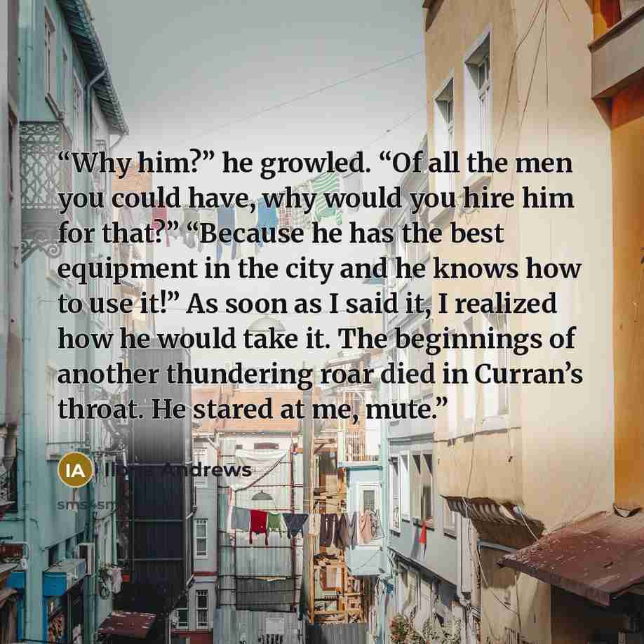 “Why him?” he growled. “Of all the men you could have, why would you hire him for that?” “Because he has the best equipment in the city and he knows how to use it!” As soon as I said it, I realized how he would take it. The beginnings of another thundering roar died in Curran’s throat. He stared at…” quote by Ilona Andrews