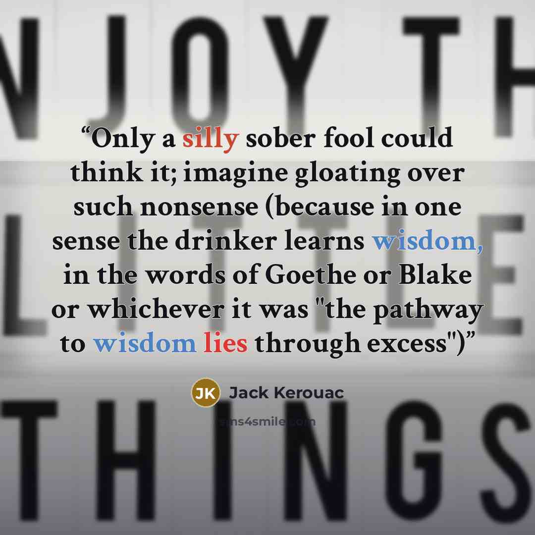“Only a silly sober fool could think it; imagine gloating over such nonsense (because in one sense the drinker learns wisdom, in the words of Goethe or Blake or whichever it was "the pathway to wisdom lies through excess")” quote by Jack Kerouac
