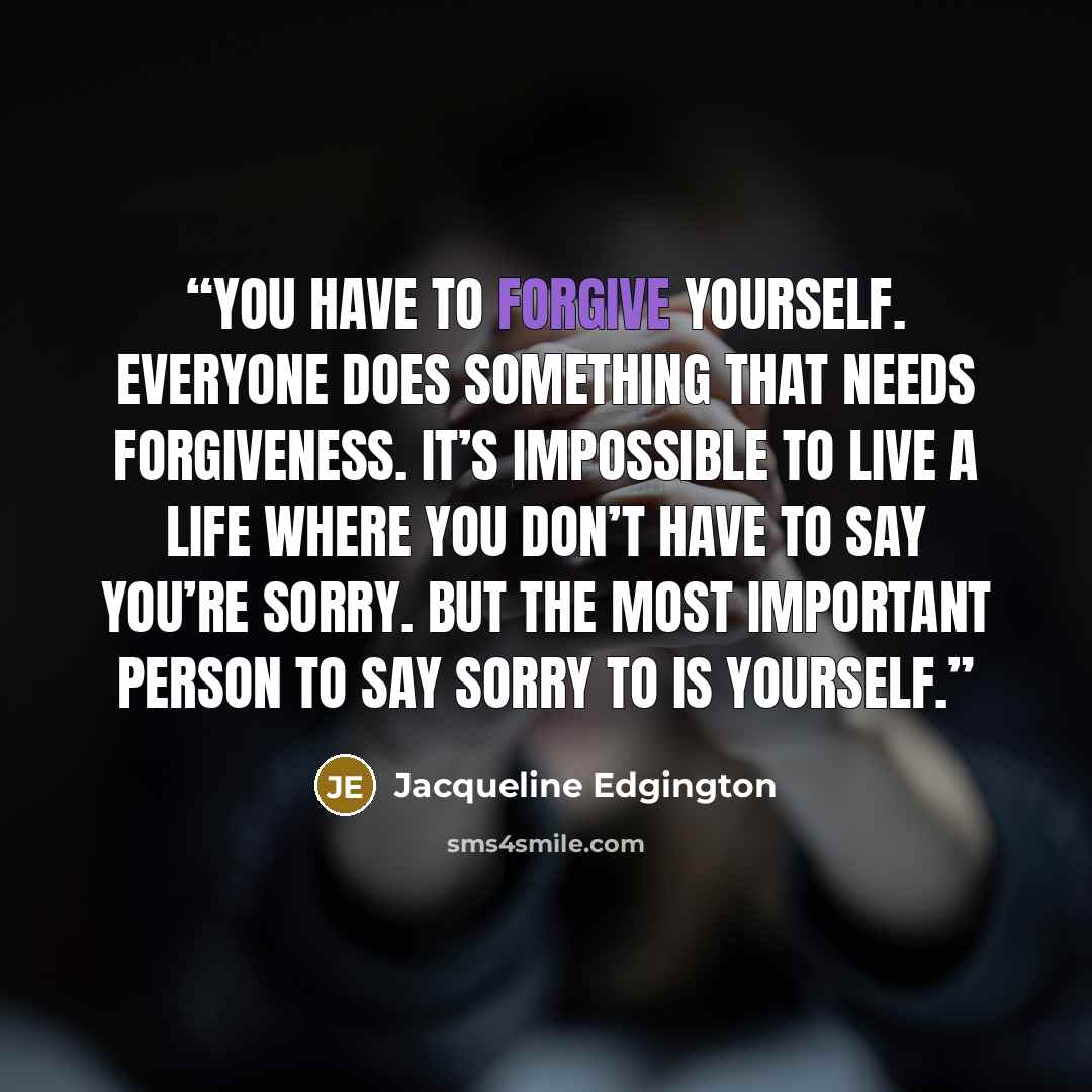“You have to forgive yourself. Everyone does something that needs forgiveness. It’s impossible to live a life where you don’t have to say you’re sorry. But the most important person to say sorry to is yourself.” quote by Jacqueline Edgington