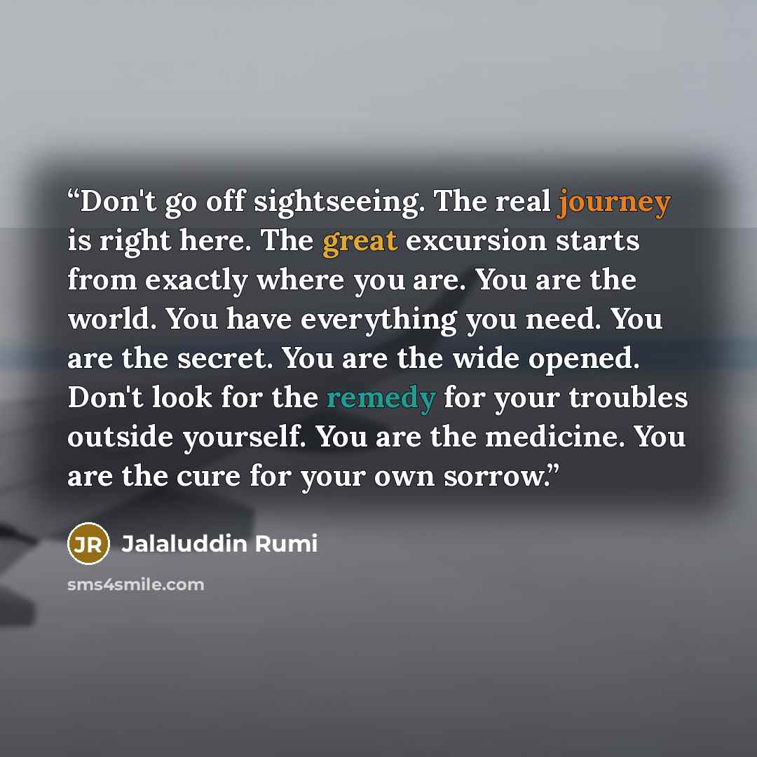 “Don't go off sightseeing. The real journey is right here. The great excursion starts from exactly where you are. You are the world. You have everything you need. You are the secret. You are the wide opened. Don't look for the remedy for your troubles outside yourself. You are the medicine. You are…” quote by Jalaluddin Rumi