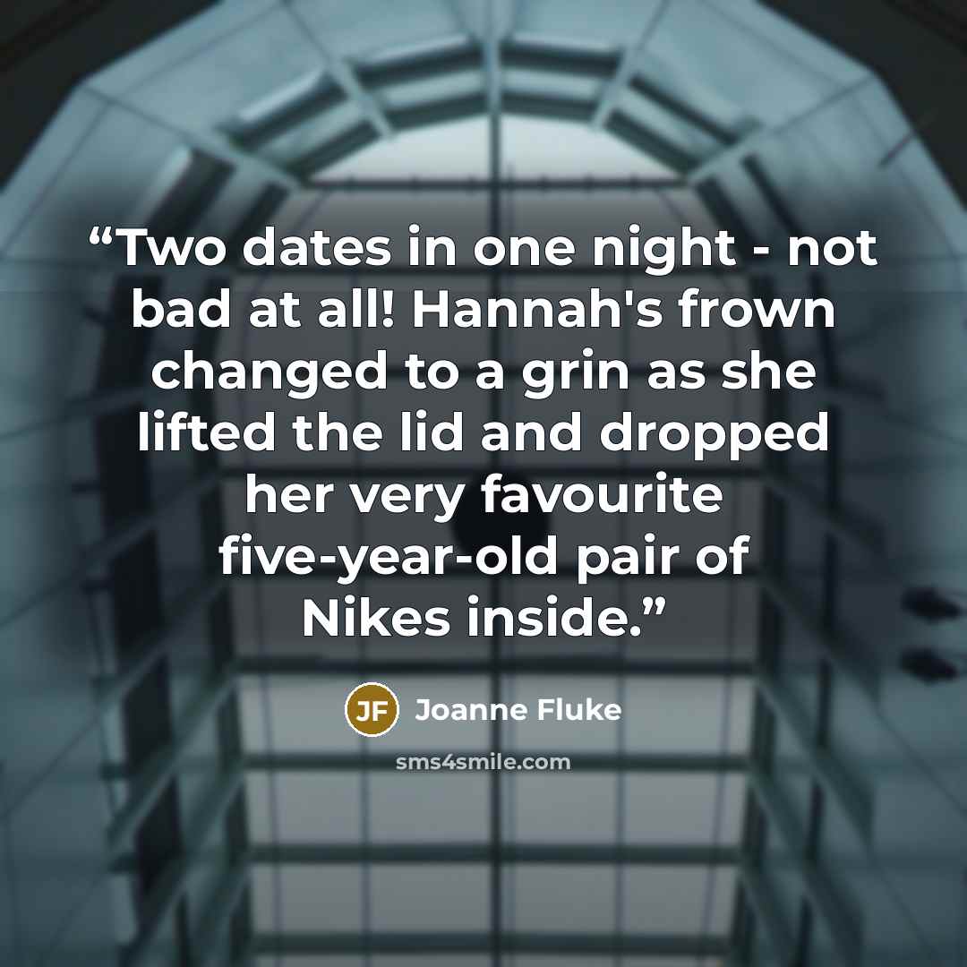 “Two dates in one night - not bad at all! Hannah's frown changed to a grin as she lifted the lid and dropped her very favourite five-year-old pair of Nikes inside.” quote by Joanne Fluke