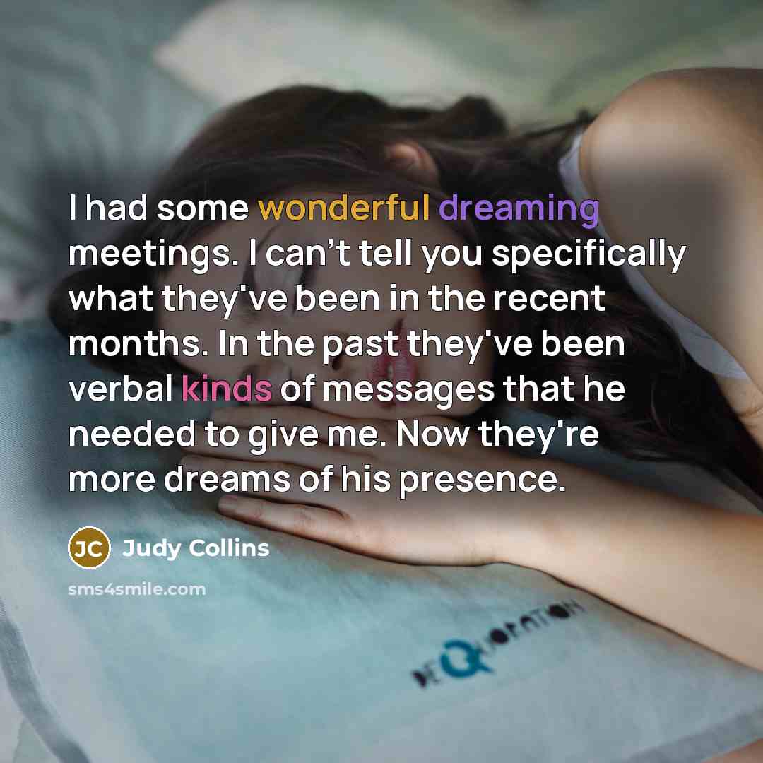 “I had some wonderful dreaming meetings. I can't tell you specifically what they've been in the recent months. In the past they've been verbal kinds of messages that he needed to give me. Now they're more dreams of his presence.” quote by Judy Collins