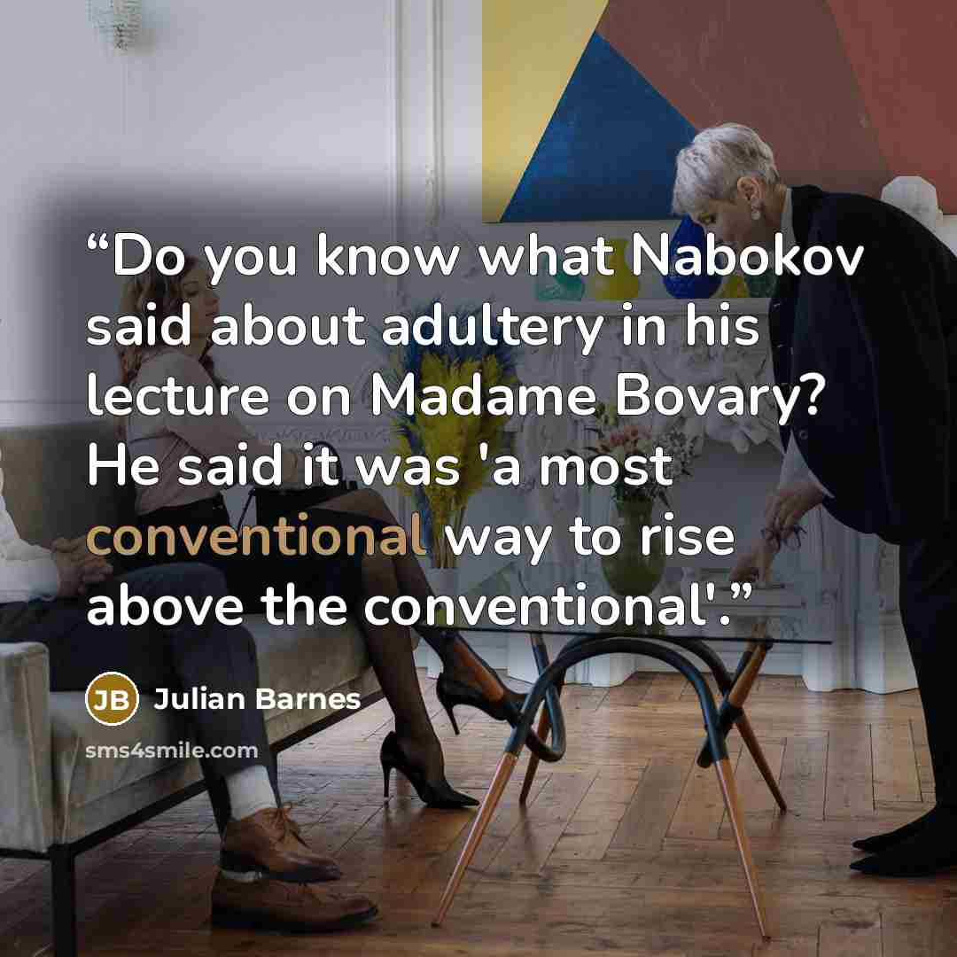“Do you know what Nabokov said about adultery in his lecture on Madame Bovary? He said it was 'a most conventional way to rise above the conventional'.” quote by Julian Barnes