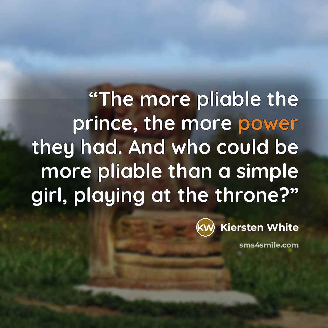 “The more pliable the prince, the more power they had. And who could be more pliable than a simple girl, playing at the throne?” quote by Kiersten White