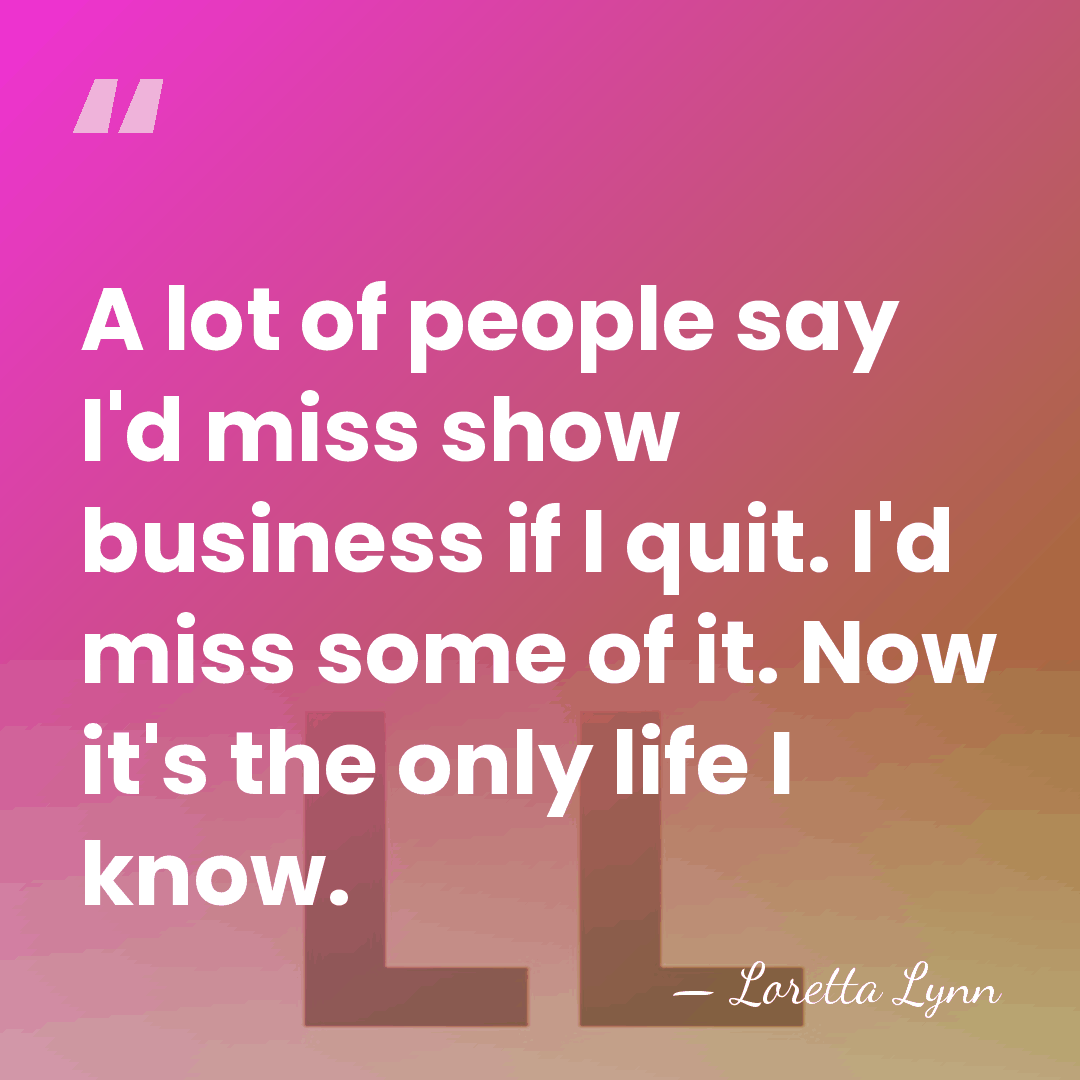 A lot of people say I'd miss show business if I quit.&hellip; - Loretta Lynn