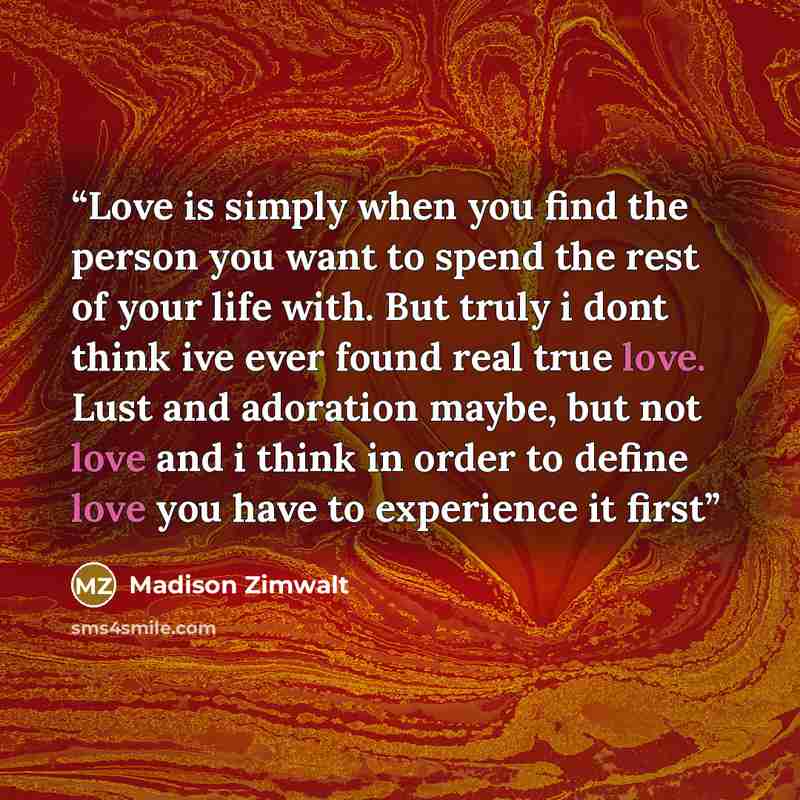 “Love is simply when you find the person you want to spend the rest of your life with. But truly i dont think ive ever found real true love. Lust and adoration maybe, but not love and i think in order to define love you have to experience it first” quote by Madison Zimwalt