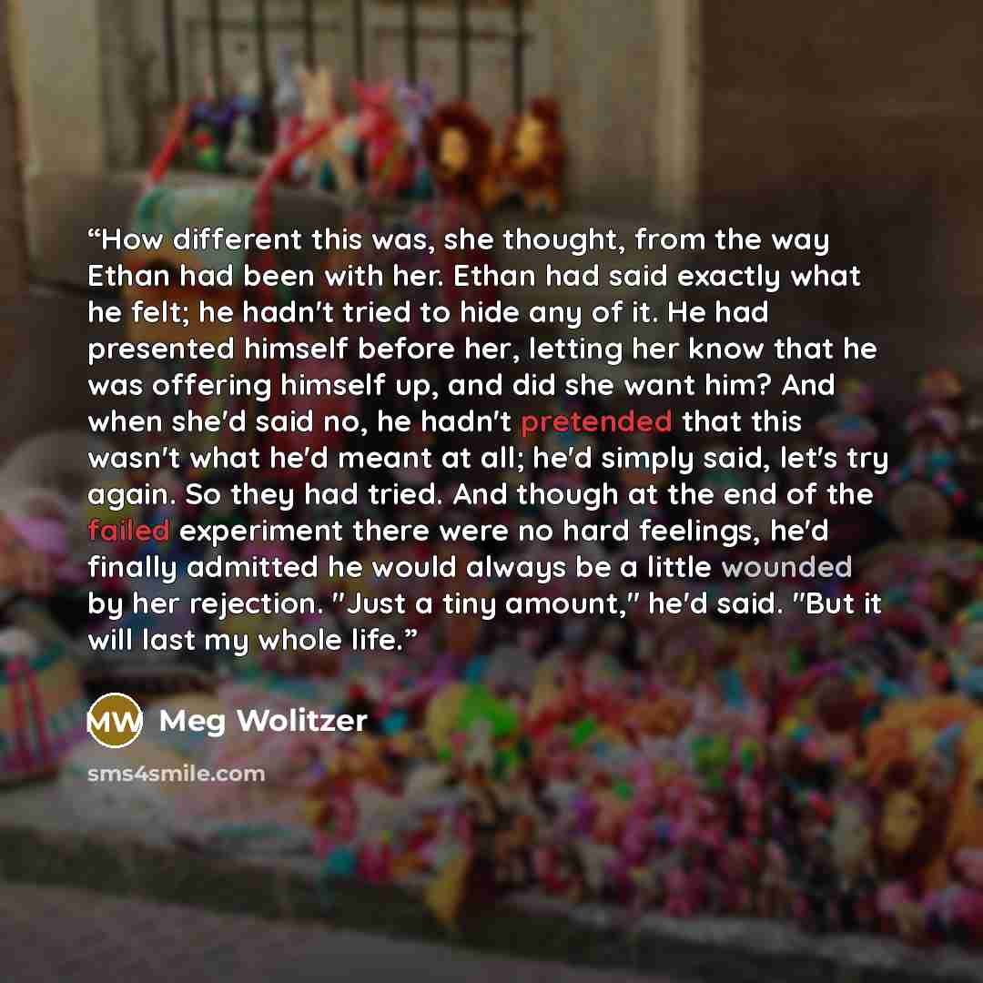 “How different this was, she thought, from the way Ethan had been with her. Ethan had said exactly what he felt; he hadn't tried to hide any of it. He had presented himself before her, letting her know that he was offering himself up, and did she want him? And when she'd said no, he hadn't…” quote by Meg Wolitzer