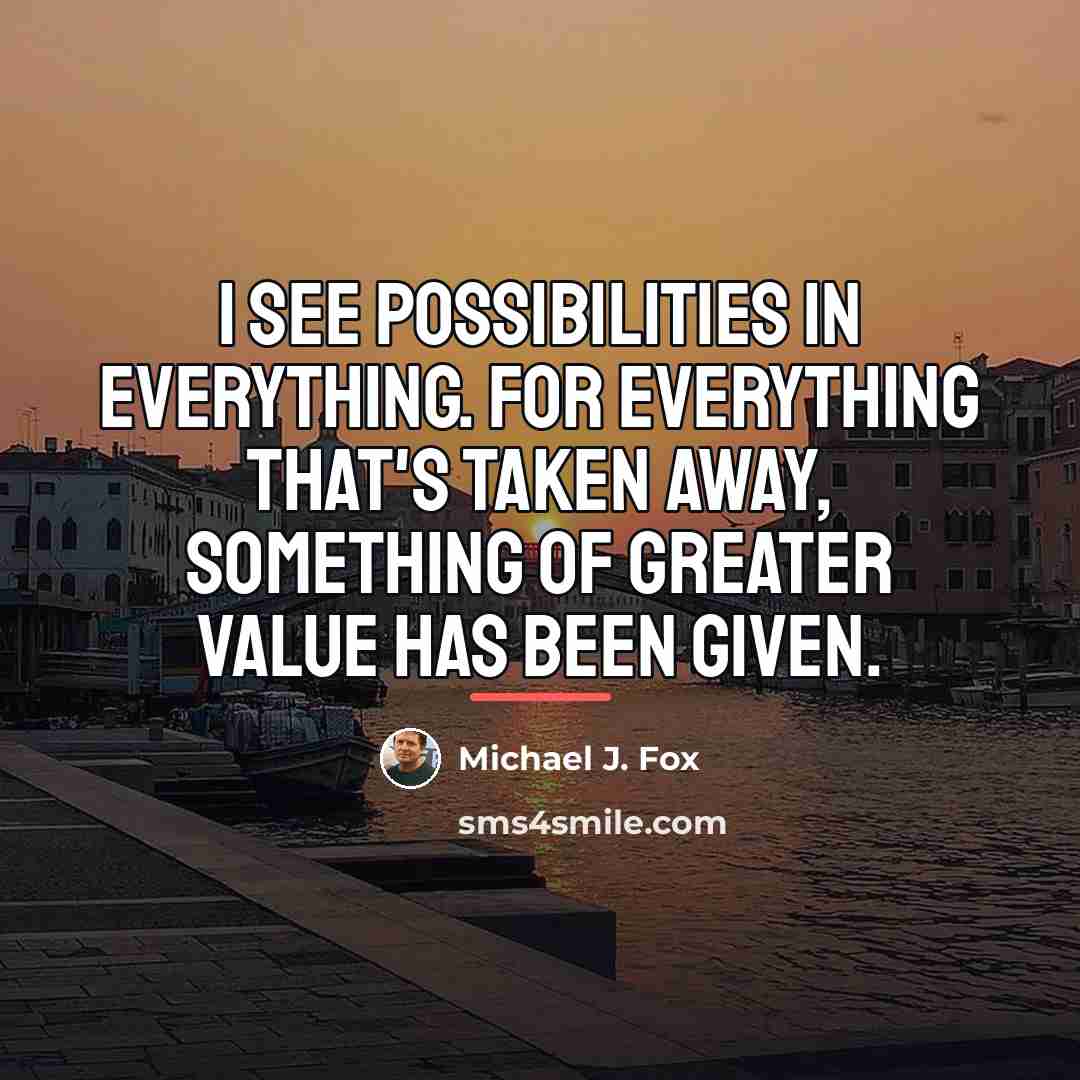 “I see possibilities in everything. For everything that's taken away,…” quote by Michael J. Fox